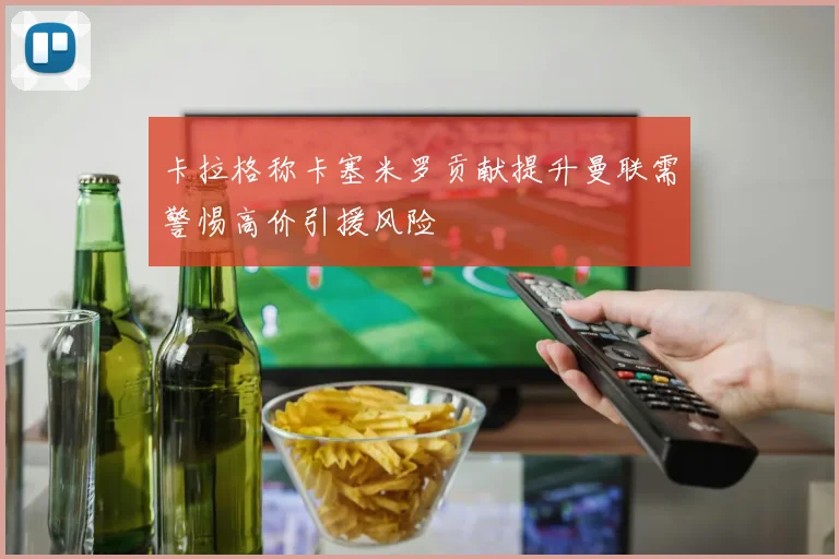 卡拉格称卡塞米罗贡献提升曼联需警惕高价引援风险