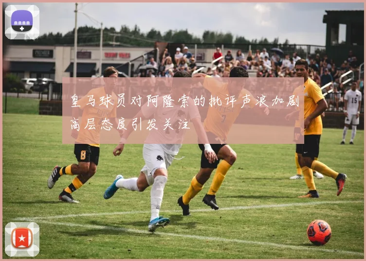 皇马球员对阿隆索的批评声浪加剧高层态度引发关注