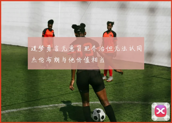 追梦勇言无意冒犯乔治但无法认同杰伦布朗与他价值相当