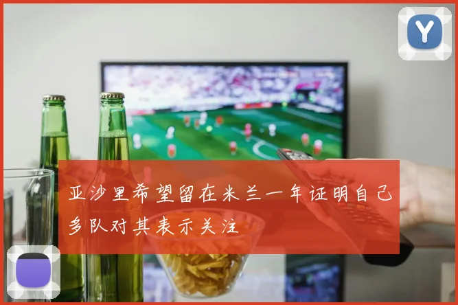 亚沙里希望留在米兰一年证明自己多队对其表示关注