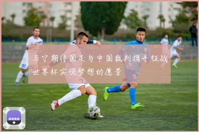 马宁期待国足与中国裁判携手征战世界杯实现梦想的愿景