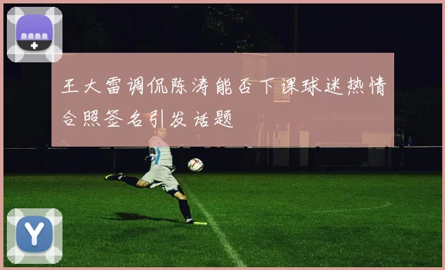 王大雷调侃陈涛能否下课球迷热情合照签名引发话题