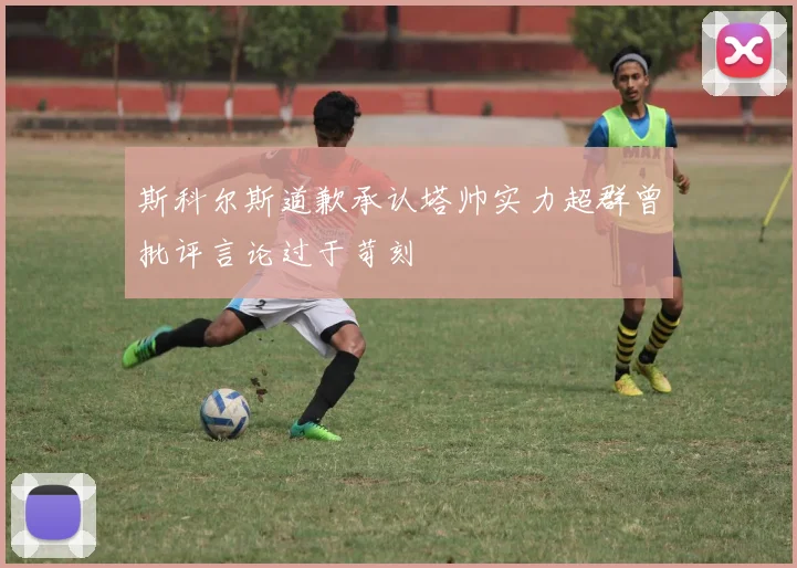 斯科尔斯道歉承认塔帅实力超群曾批评言论过于苛刻