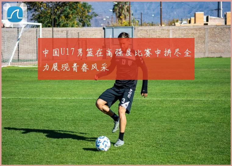中国U17男篮在高强度比赛中拼尽全力展现青春风采