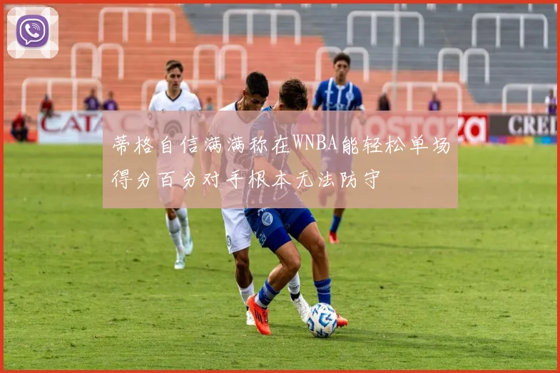 蒂格自信满满称在WNBA能轻松单场得分百分对手根本无法防守