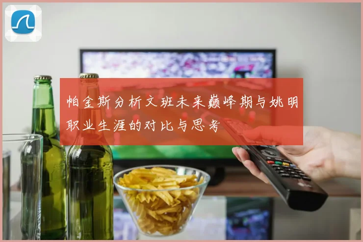 帕金斯分析文班未来巅峰期与姚明职业生涯的对比与思考