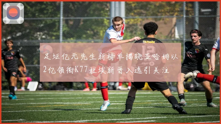 足坛亿元先生新榜单揭晓亚哈姆以2亿领衔K77杜埃新晋入选引关注